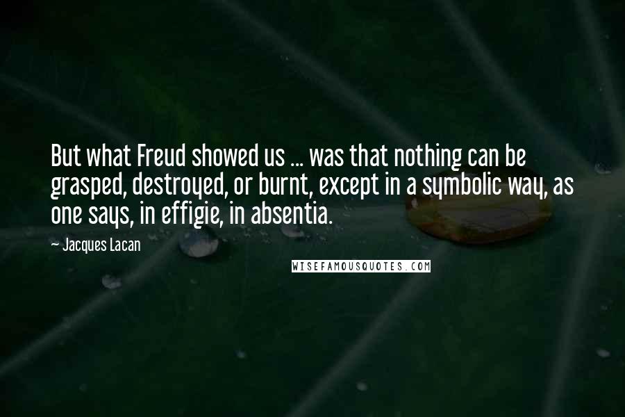 Jacques Lacan Quotes: But what Freud showed us ... was that nothing can be grasped, destroyed, or burnt, except in a symbolic way, as one says, in effigie, in absentia.