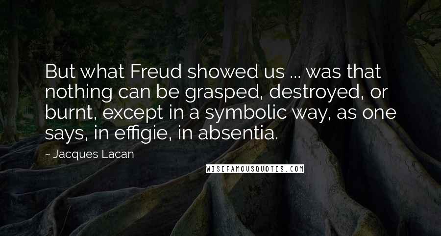 Jacques Lacan Quotes: But what Freud showed us ... was that nothing can be grasped, destroyed, or burnt, except in a symbolic way, as one says, in effigie, in absentia.