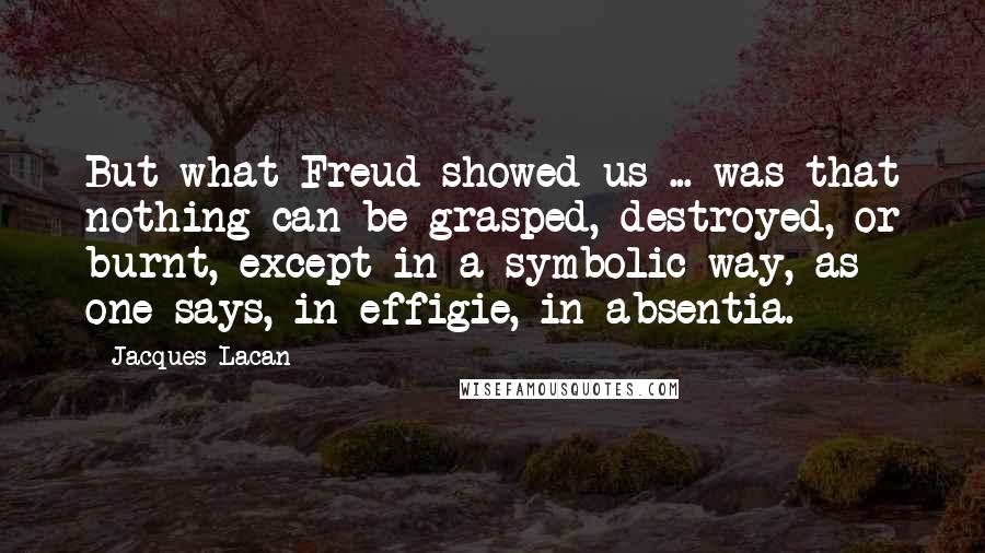 Jacques Lacan Quotes: But what Freud showed us ... was that nothing can be grasped, destroyed, or burnt, except in a symbolic way, as one says, in effigie, in absentia.