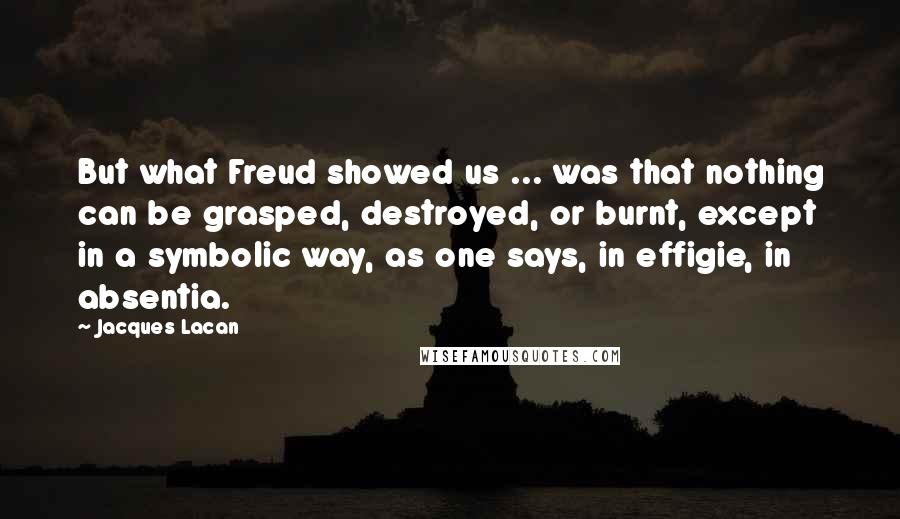 Jacques Lacan Quotes: But what Freud showed us ... was that nothing can be grasped, destroyed, or burnt, except in a symbolic way, as one says, in effigie, in absentia.