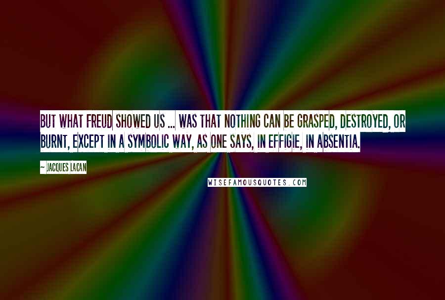 Jacques Lacan Quotes: But what Freud showed us ... was that nothing can be grasped, destroyed, or burnt, except in a symbolic way, as one says, in effigie, in absentia.