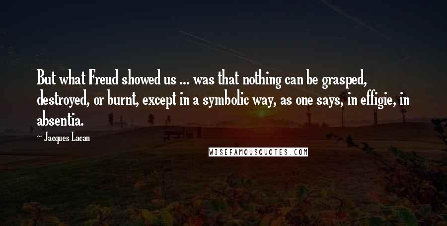 Jacques Lacan Quotes: But what Freud showed us ... was that nothing can be grasped, destroyed, or burnt, except in a symbolic way, as one says, in effigie, in absentia.