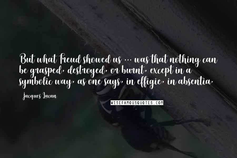 Jacques Lacan Quotes: But what Freud showed us ... was that nothing can be grasped, destroyed, or burnt, except in a symbolic way, as one says, in effigie, in absentia.