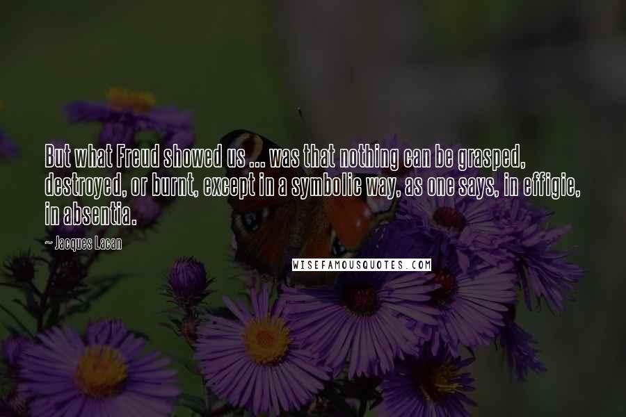 Jacques Lacan Quotes: But what Freud showed us ... was that nothing can be grasped, destroyed, or burnt, except in a symbolic way, as one says, in effigie, in absentia.