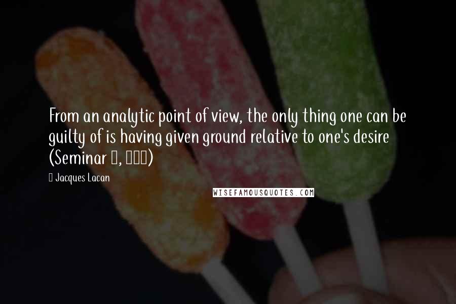Jacques Lacan Quotes: From an analytic point of view, the only thing one can be guilty of is having given ground relative to one's desire (Seminar 7, 319)