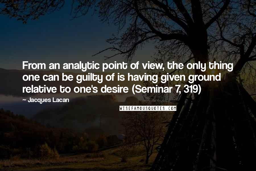 Jacques Lacan Quotes: From an analytic point of view, the only thing one can be guilty of is having given ground relative to one's desire (Seminar 7, 319)