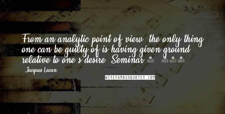Jacques Lacan Quotes: From an analytic point of view, the only thing one can be guilty of is having given ground relative to one's desire (Seminar 7, 319)