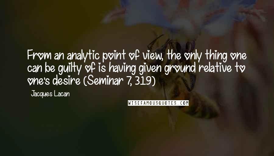 Jacques Lacan Quotes: From an analytic point of view, the only thing one can be guilty of is having given ground relative to one's desire (Seminar 7, 319)