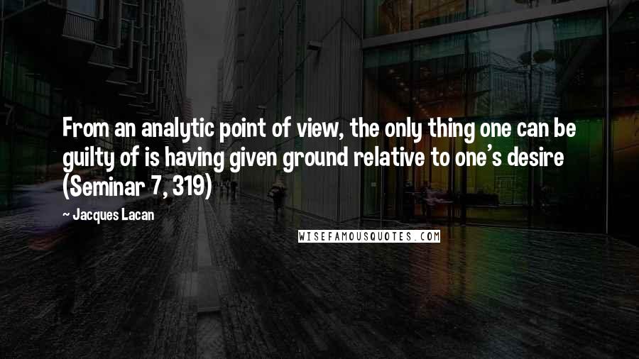 Jacques Lacan Quotes: From an analytic point of view, the only thing one can be guilty of is having given ground relative to one's desire (Seminar 7, 319)