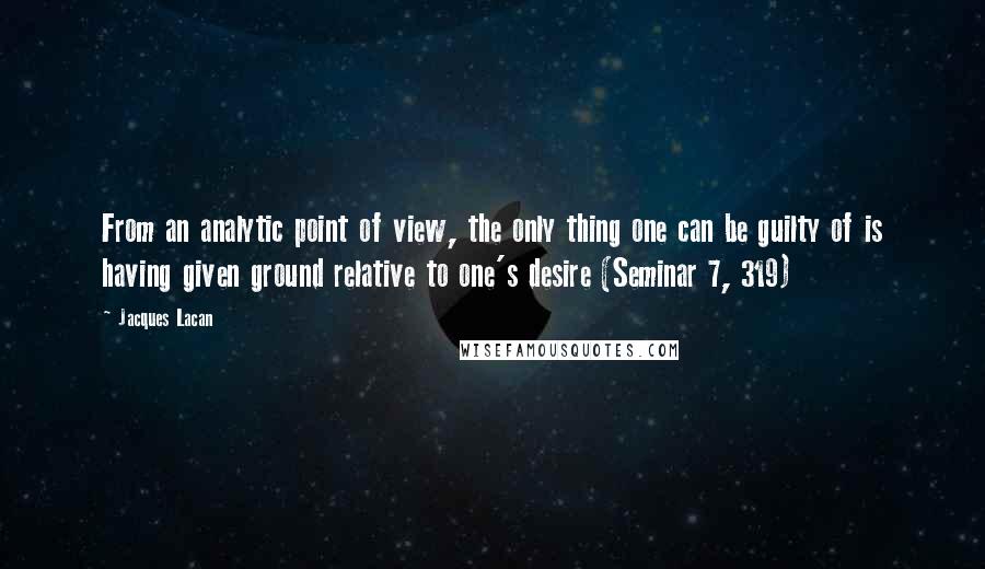 Jacques Lacan Quotes: From an analytic point of view, the only thing one can be guilty of is having given ground relative to one's desire (Seminar 7, 319)
