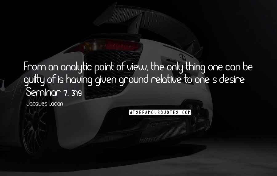 Jacques Lacan Quotes: From an analytic point of view, the only thing one can be guilty of is having given ground relative to one's desire (Seminar 7, 319)