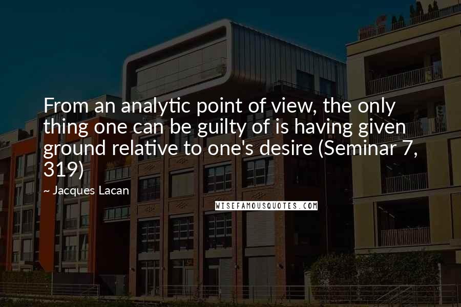 Jacques Lacan Quotes: From an analytic point of view, the only thing one can be guilty of is having given ground relative to one's desire (Seminar 7, 319)