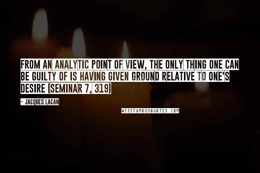 Jacques Lacan Quotes: From an analytic point of view, the only thing one can be guilty of is having given ground relative to one's desire (Seminar 7, 319)