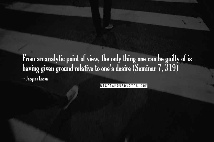Jacques Lacan Quotes: From an analytic point of view, the only thing one can be guilty of is having given ground relative to one's desire (Seminar 7, 319)