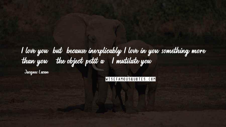 Jacques Lacan Quotes: I love you, but, because inexplicably I love in you something more than you - the object petit a - I mutilate you.