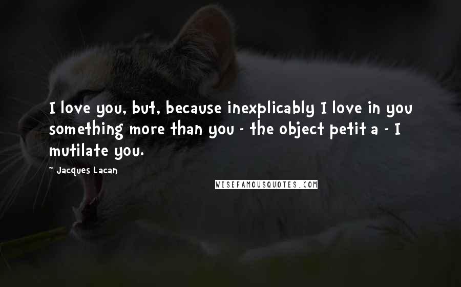 Jacques Lacan Quotes: I love you, but, because inexplicably I love in you something more than you - the object petit a - I mutilate you.
