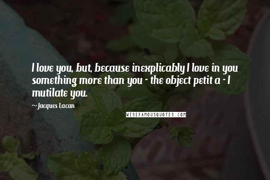 Jacques Lacan Quotes: I love you, but, because inexplicably I love in you something more than you - the object petit a - I mutilate you.