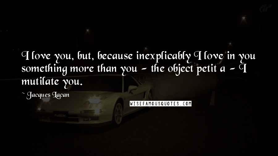 Jacques Lacan Quotes: I love you, but, because inexplicably I love in you something more than you - the object petit a - I mutilate you.