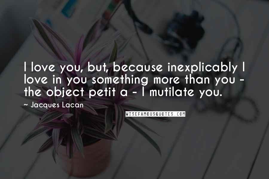 Jacques Lacan Quotes: I love you, but, because inexplicably I love in you something more than you - the object petit a - I mutilate you.