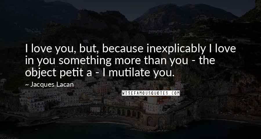Jacques Lacan Quotes: I love you, but, because inexplicably I love in you something more than you - the object petit a - I mutilate you.