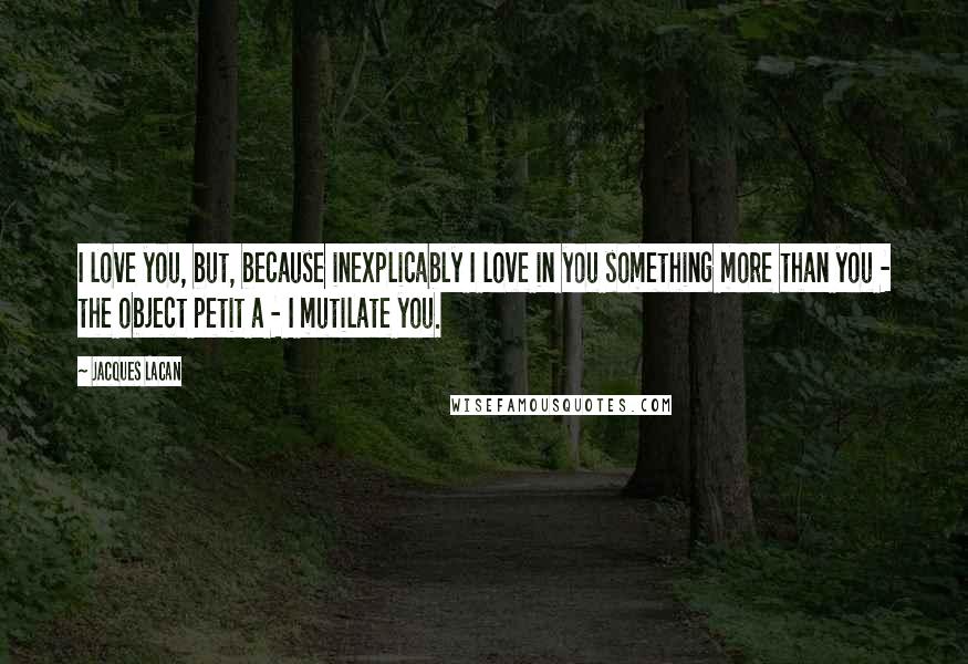 Jacques Lacan Quotes: I love you, but, because inexplicably I love in you something more than you - the object petit a - I mutilate you.