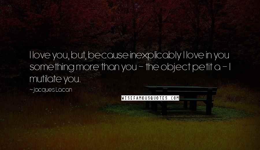 Jacques Lacan Quotes: I love you, but, because inexplicably I love in you something more than you - the object petit a - I mutilate you.