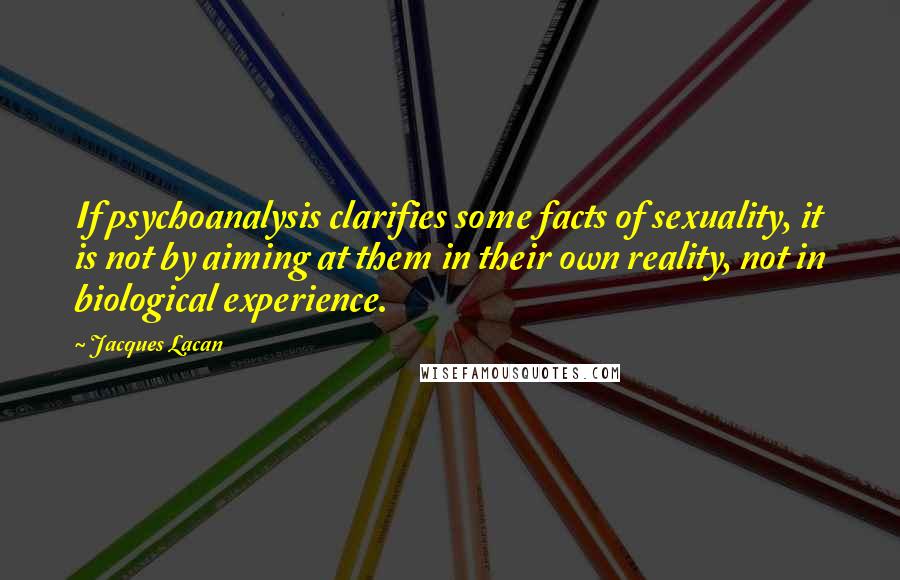 Jacques Lacan Quotes: If psychoanalysis clarifies some facts of sexuality, it is not by aiming at them in their own reality, not in biological experience.