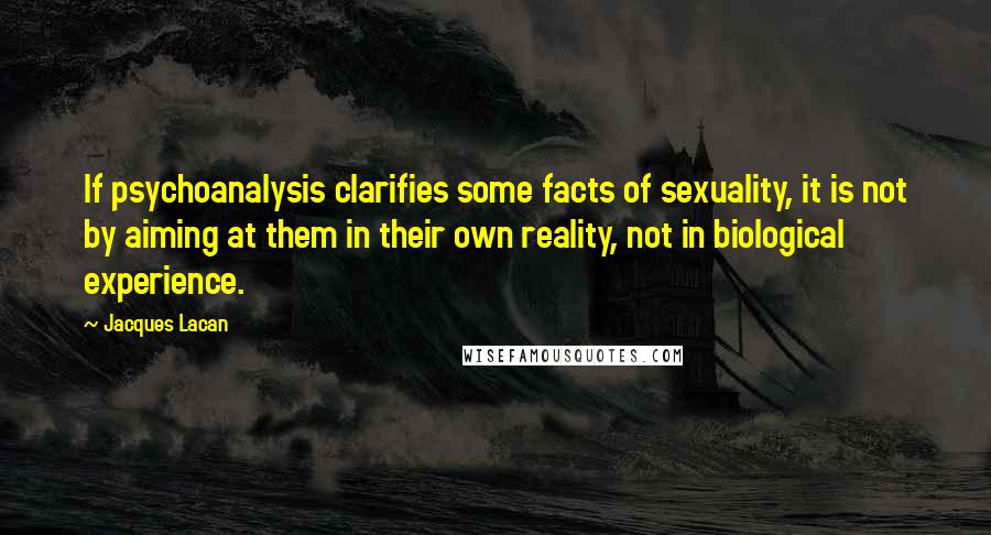 Jacques Lacan Quotes: If psychoanalysis clarifies some facts of sexuality, it is not by aiming at them in their own reality, not in biological experience.