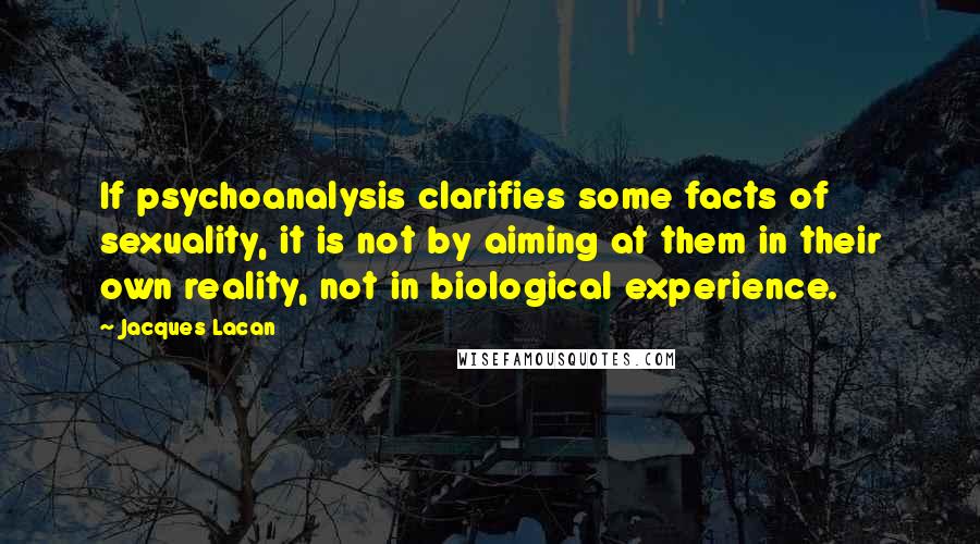 Jacques Lacan Quotes: If psychoanalysis clarifies some facts of sexuality, it is not by aiming at them in their own reality, not in biological experience.