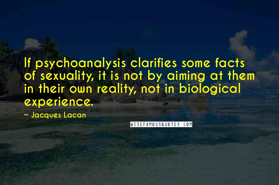 Jacques Lacan Quotes: If psychoanalysis clarifies some facts of sexuality, it is not by aiming at them in their own reality, not in biological experience.
