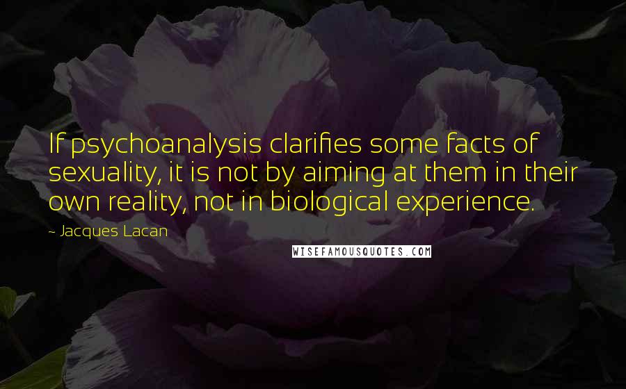 Jacques Lacan Quotes: If psychoanalysis clarifies some facts of sexuality, it is not by aiming at them in their own reality, not in biological experience.