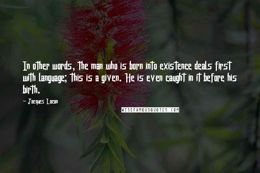 Jacques Lacan Quotes: In other words, the man who is born into existence deals first with language; this is a given. He is even caught in it before his birth.