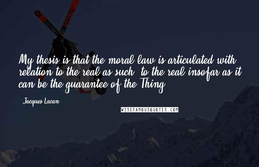 Jacques Lacan Quotes: My thesis is that the moral law is articulated with relation to the real as such, to the real insofar as it can be the guarantee of the Thing.