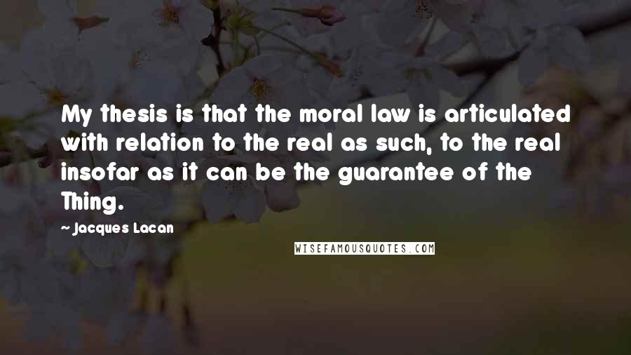 Jacques Lacan Quotes: My thesis is that the moral law is articulated with relation to the real as such, to the real insofar as it can be the guarantee of the Thing.