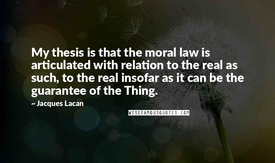 Jacques Lacan Quotes: My thesis is that the moral law is articulated with relation to the real as such, to the real insofar as it can be the guarantee of the Thing.