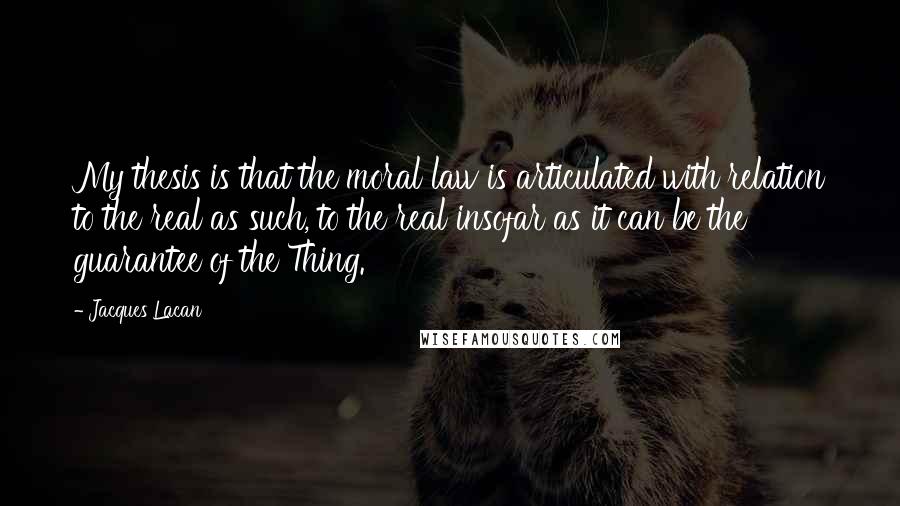Jacques Lacan Quotes: My thesis is that the moral law is articulated with relation to the real as such, to the real insofar as it can be the guarantee of the Thing.