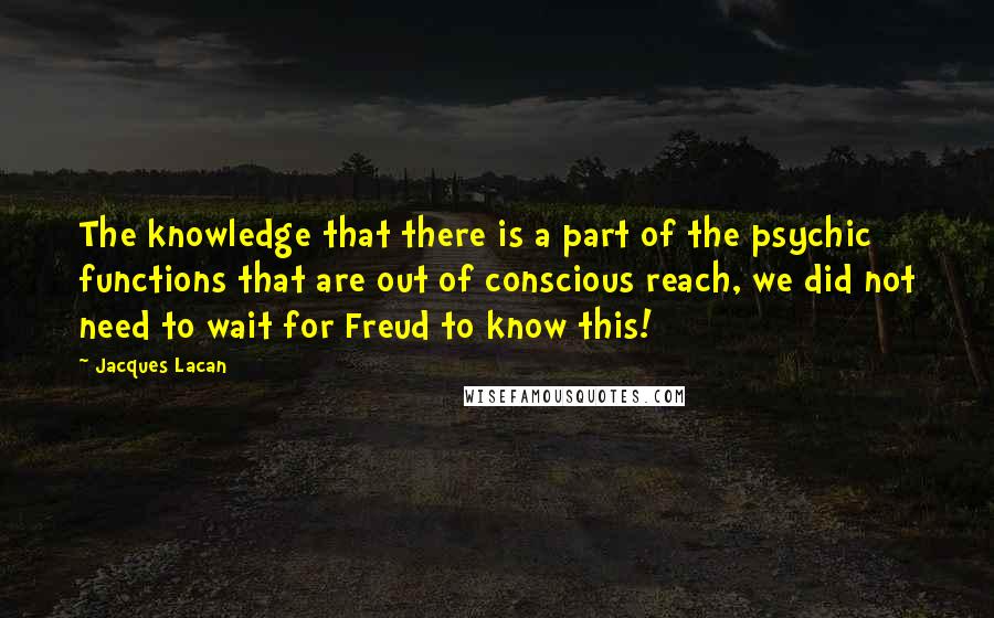 Jacques Lacan Quotes: The knowledge that there is a part of the psychic functions that are out of conscious reach, we did not need to wait for Freud to know this!