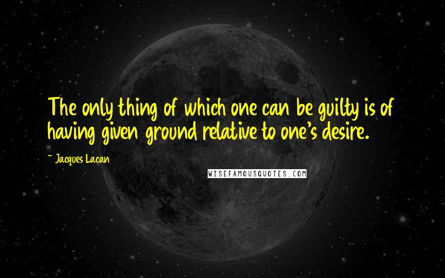 Jacques Lacan Quotes: The only thing of which one can be guilty is of having given ground relative to one's desire.