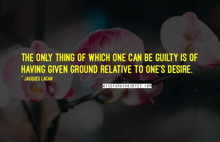 Jacques Lacan Quotes: The only thing of which one can be guilty is of having given ground relative to one's desire.