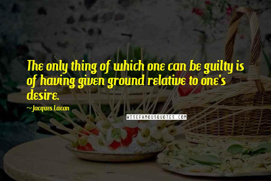 Jacques Lacan Quotes: The only thing of which one can be guilty is of having given ground relative to one's desire.