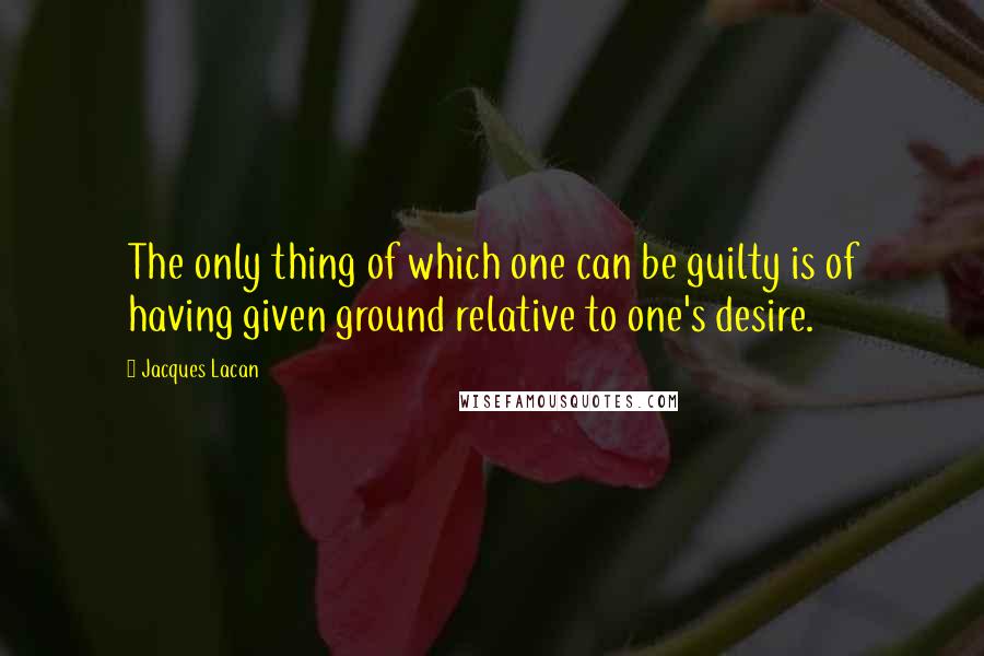 Jacques Lacan Quotes: The only thing of which one can be guilty is of having given ground relative to one's desire.