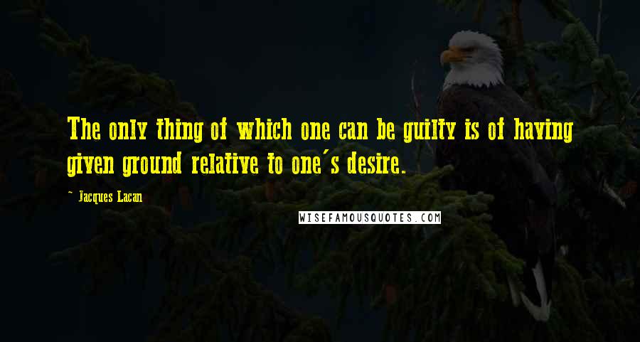 Jacques Lacan Quotes: The only thing of which one can be guilty is of having given ground relative to one's desire.