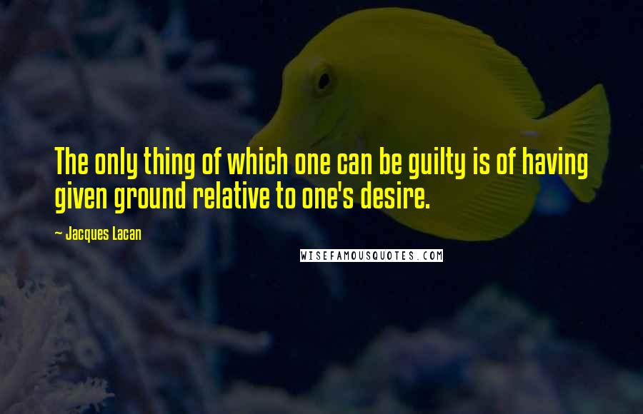 Jacques Lacan Quotes: The only thing of which one can be guilty is of having given ground relative to one's desire.