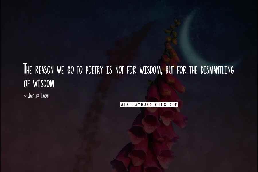 Jacques Lacan Quotes: The reason we go to poetry is not for wisdom, but for the dismantling of wisdom