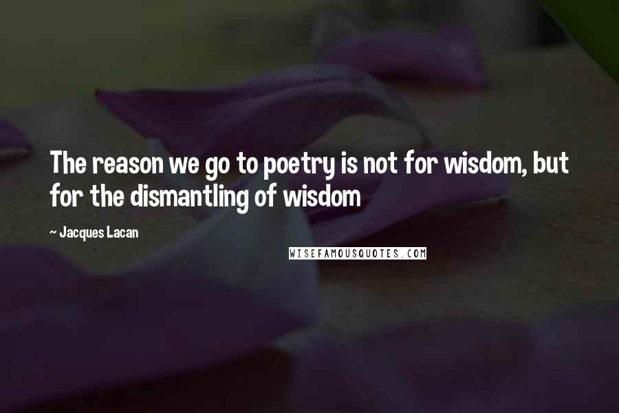 Jacques Lacan Quotes: The reason we go to poetry is not for wisdom, but for the dismantling of wisdom