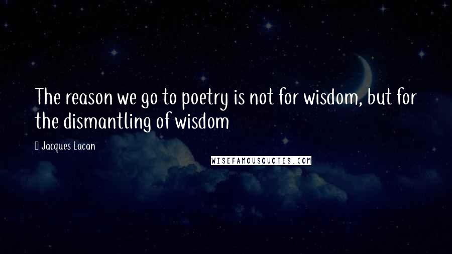 Jacques Lacan Quotes: The reason we go to poetry is not for wisdom, but for the dismantling of wisdom
