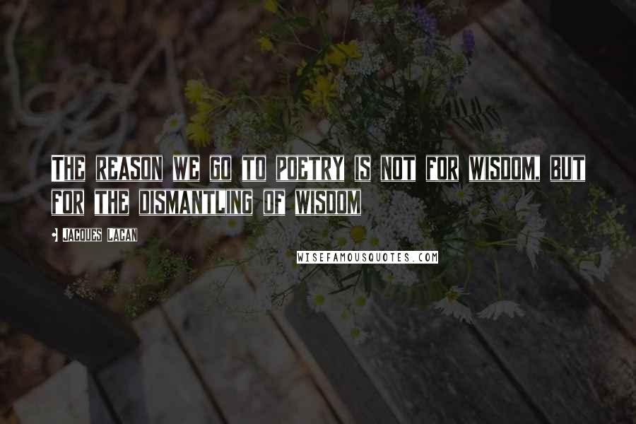 Jacques Lacan Quotes: The reason we go to poetry is not for wisdom, but for the dismantling of wisdom