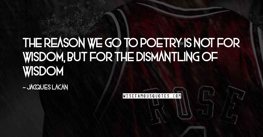 Jacques Lacan Quotes: The reason we go to poetry is not for wisdom, but for the dismantling of wisdom