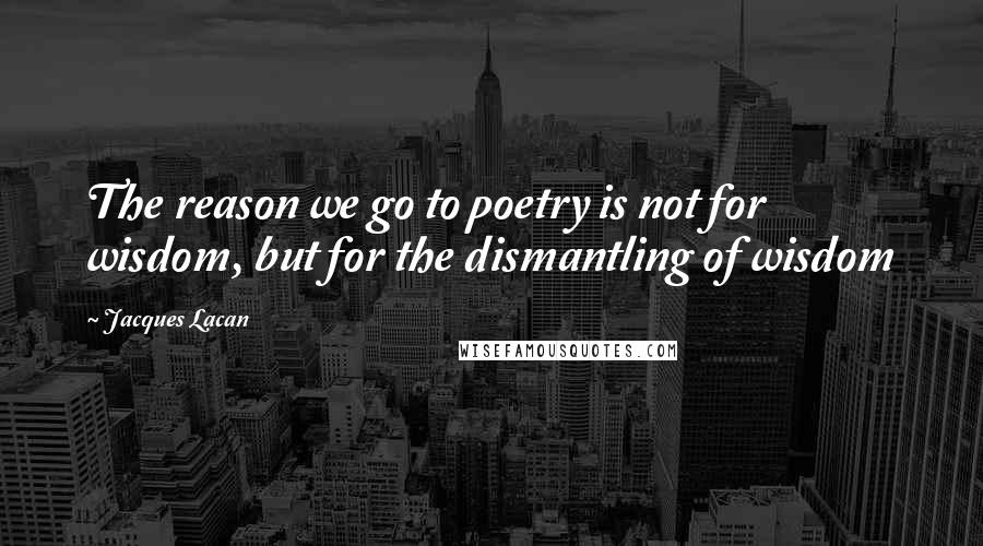 Jacques Lacan Quotes: The reason we go to poetry is not for wisdom, but for the dismantling of wisdom