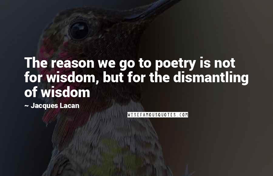 Jacques Lacan Quotes: The reason we go to poetry is not for wisdom, but for the dismantling of wisdom